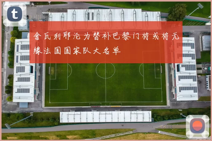 舍瓦利耶沦为替补巴黎门将或将无缘法国国家队大名单