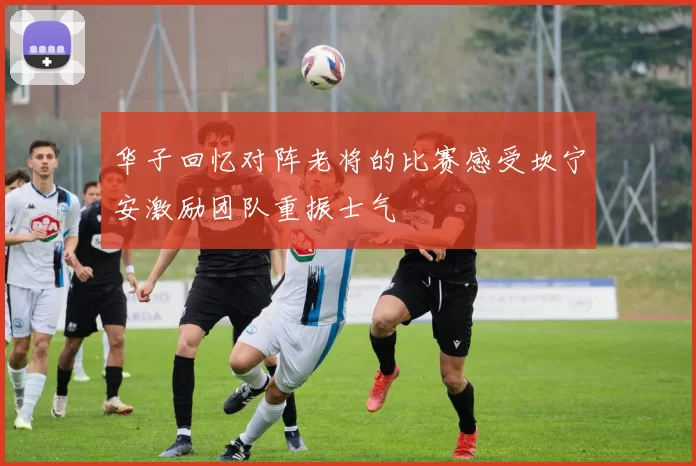 华子回忆对阵老将的比赛感受坎宁安激励团队重振士气