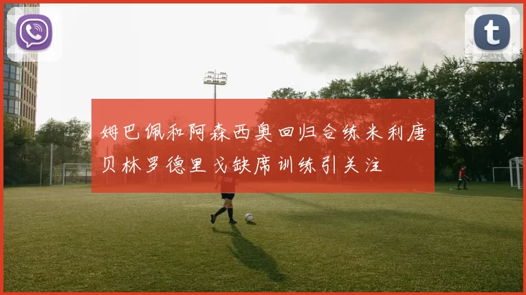 姆巴佩和阿森西奥回归合练米利唐贝林罗德里戈缺席训练引关注