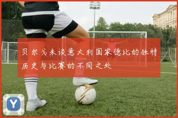 贝尔戈米谈意大利国家德比的独特历史与比赛的不同之处