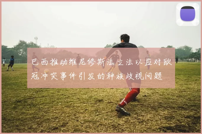 巴西推动维尼修斯法立法以应对欧冠冲突事件引发的种族歧视问题