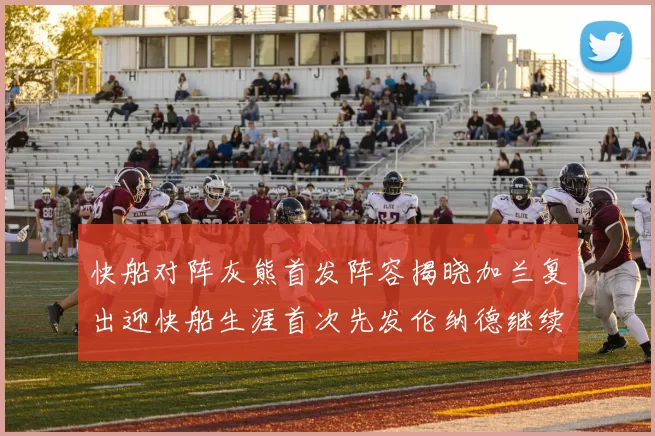 快船对阵灰熊首发阵容揭晓加兰复出迎快船生涯首次先发伦纳德继续出战