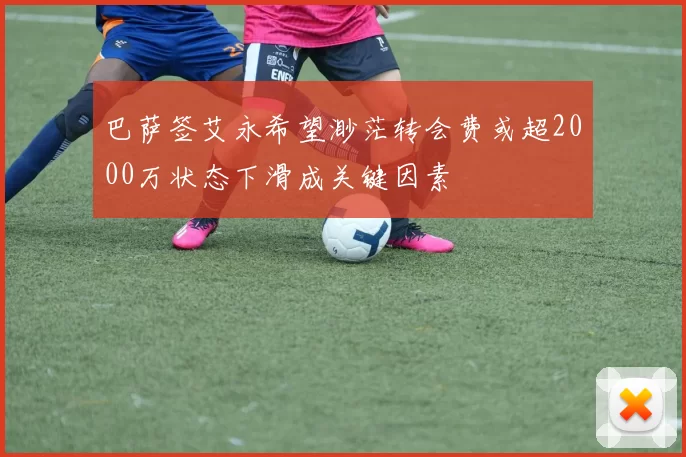 巴萨签艾永希望渺茫转会费或超2000万状态下滑成关键因素