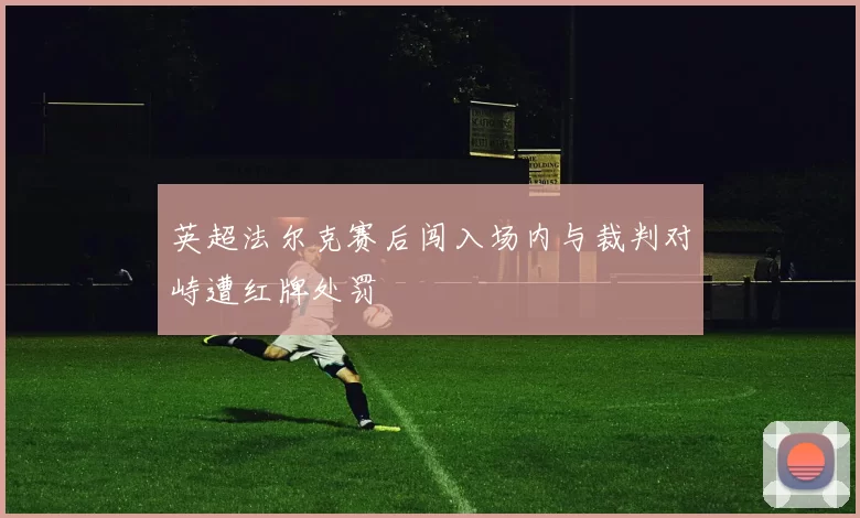 英超法尔克赛后闯入场内与裁判对峙遭红牌处罚