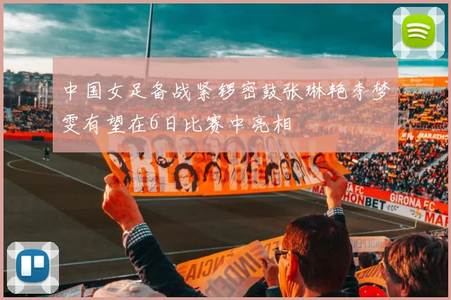中国女足备战紧锣密鼓张琳艳李梦雯有望在6日比赛中亮相