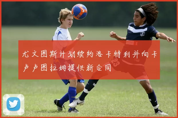 尤文图斯计划续约洛卡特利并向卡卢卢图拉姆提供新合同