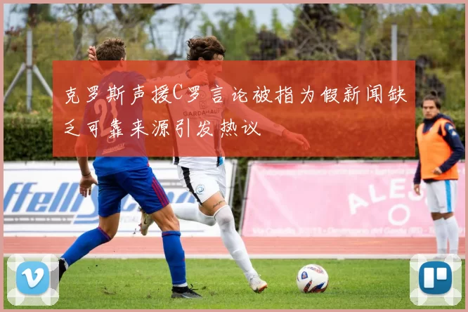 克罗斯声援C罗言论被指为假新闻缺乏可靠来源引发热议