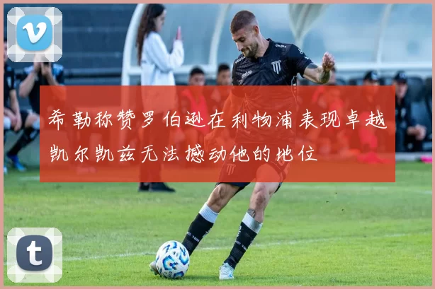 希勒称赞罗伯逊在利物浦表现卓越凯尔凯兹无法撼动他的地位