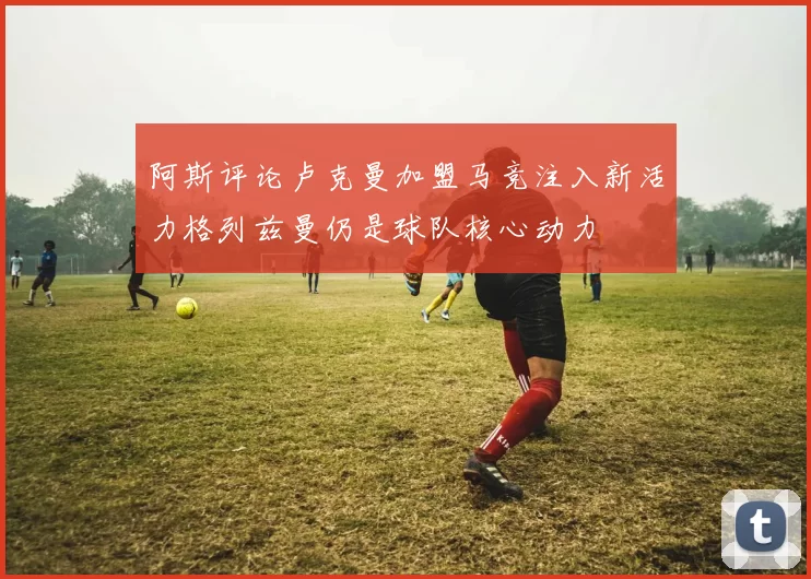 阿斯评论卢克曼加盟马竞注入新活力格列兹曼仍是球队核心动力