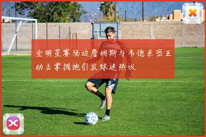 全明星赛场边詹姆斯与韦德亲密互动击掌拥抱引发球迷热议