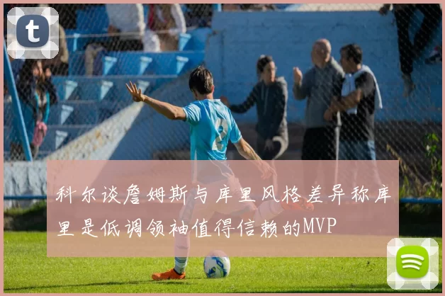 科尔谈詹姆斯与库里风格差异称库里是低调领袖值得信赖的MVP