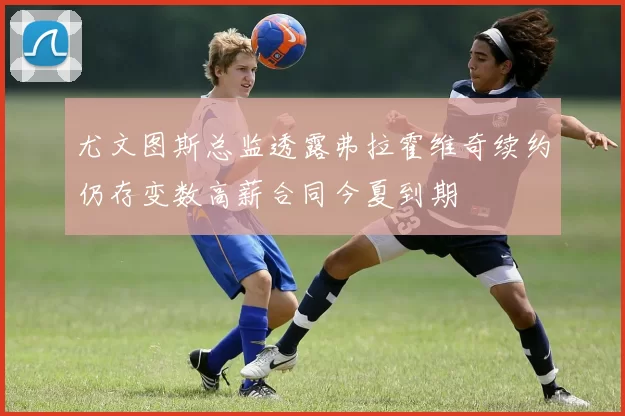 尤文图斯总监透露弗拉霍维奇续约仍存变数高薪合同今夏到期