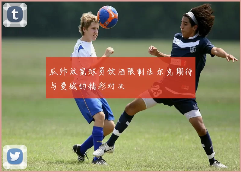 瓜帅放宽球员饮酒限制法尔克期待与曼城的精彩对决