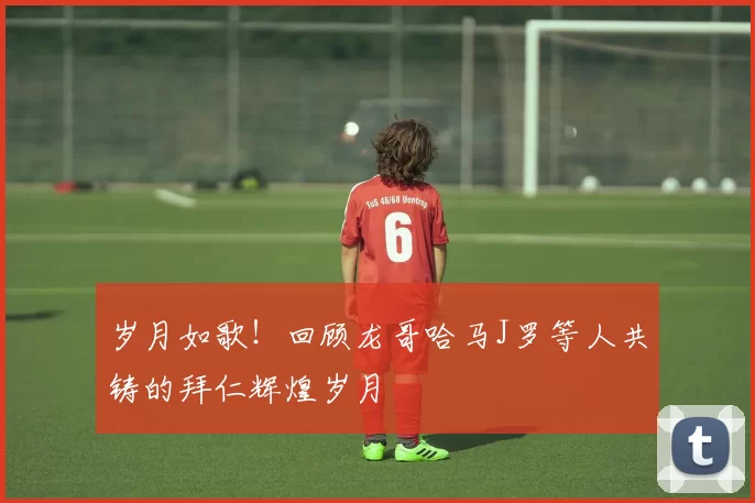 岁月如歌！回顾龙哥哈马J罗等人共铸的拜仁辉煌岁月