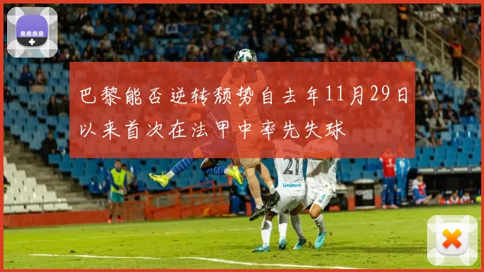 巴黎能否逆转颓势自去年11月29日以来首次在法甲中率先失球