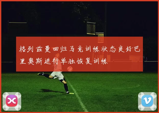 格列兹曼回归马竞训练状态良好巴里奥斯进行单独恢复训练