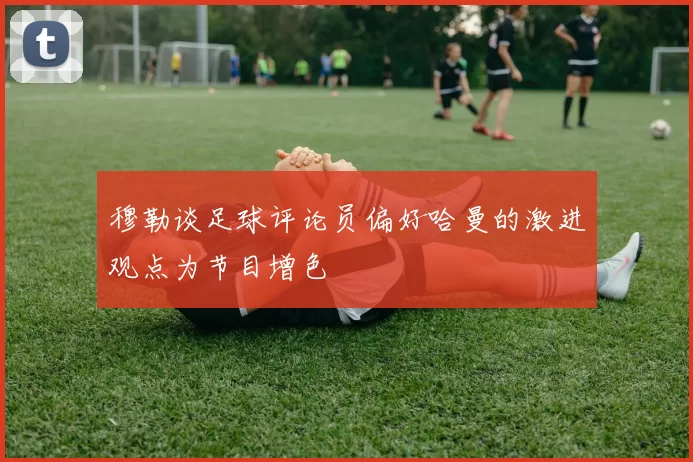 穆勒谈足球评论员偏好哈曼的激进观点为节目增色