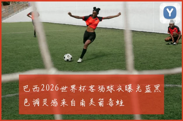 巴西2026世界杯客场球衣曝光蓝黑色调灵感来自南美箭毒蛙