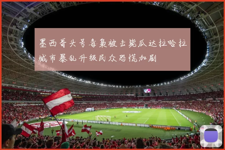 墨西哥头号毒枭被击毙瓜达拉哈拉城市暴乱升级民众恐慌加剧