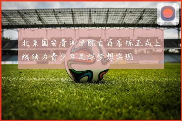 北京国安青训学院自荐系统正式上线助力青少年足球梦想实现