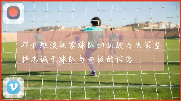 邓利维谈执掌球队的挑战与决策坚持忠诚于球队与老板的信念
