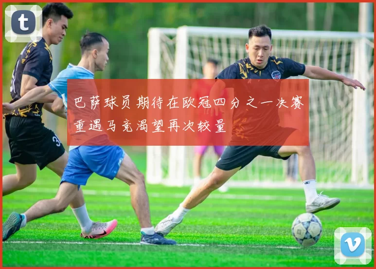 巴萨球员期待在欧冠四分之一决赛重遇马竞渴望再次较量