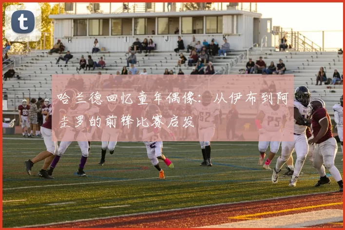 哈兰德回忆童年偶像：从伊布到阿圭罗的前锋比赛启发