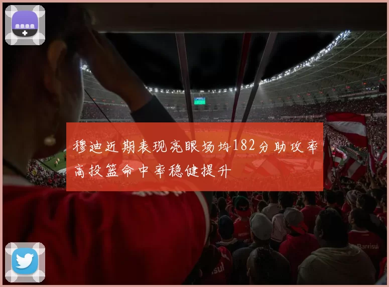 穆迪近期表现亮眼场均182分助攻率高投篮命中率稳健提升