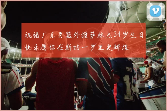 祝福广东男篮外援萨林杰34岁生日快乐愿你在新的一岁里更辉煌