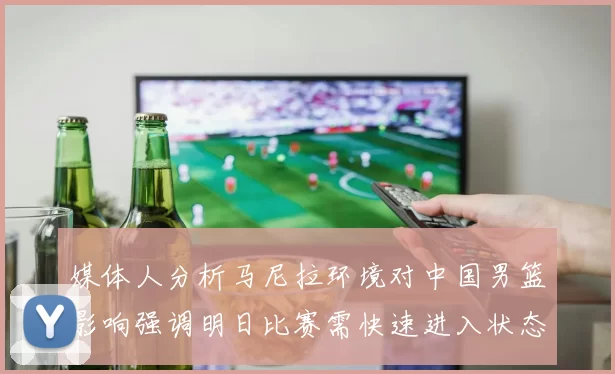 媒体人分析马尼拉环境对中国男篮影响强调明日比赛需快速进入状态