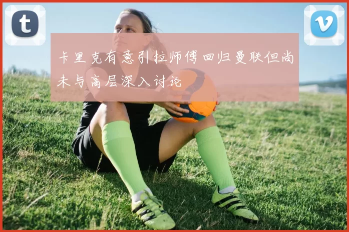 卡里克有意引拉师傅回归曼联但尚未与高层深入讨论