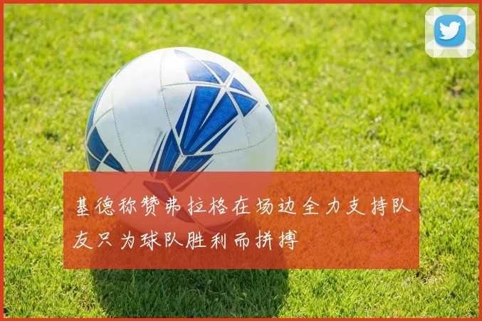 基德称赞弗拉格在场边全力支持队友只为球队胜利而拼搏