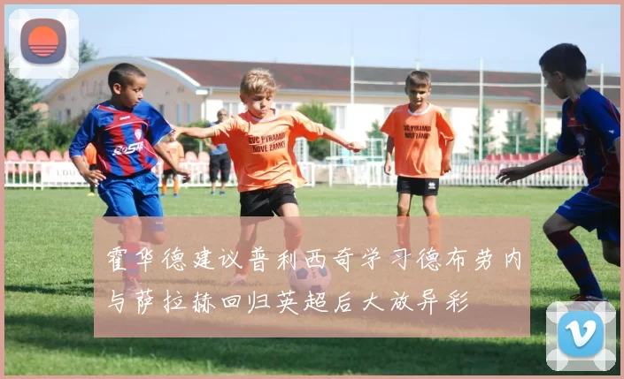 霍华德建议普利西奇学习德布劳内与萨拉赫回归英超后大放异彩