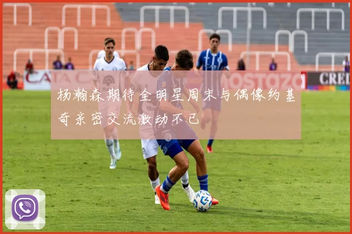 杨瀚森期待全明星周末与偶像约基奇亲密交流激动不已