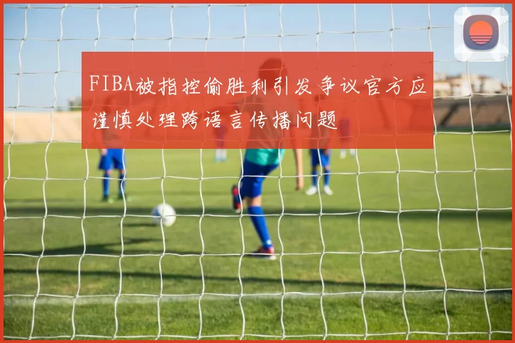 FIBA被指控偷胜利引发争议官方应谨慎处理跨语言传播问题